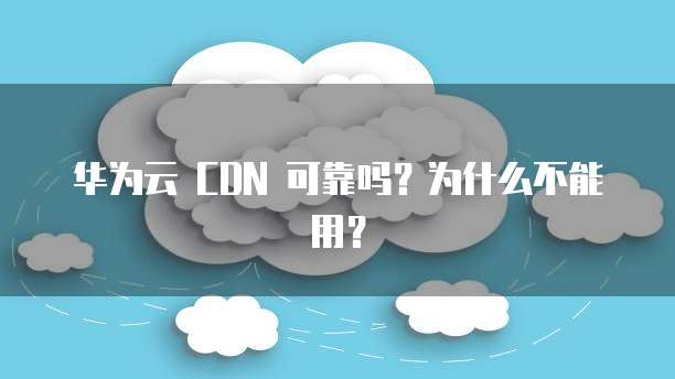 华为云 CDN 可靠吗?为什么不能用?