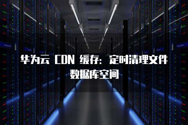 华为云 CDN 缓存:定时清理文件数据库空间