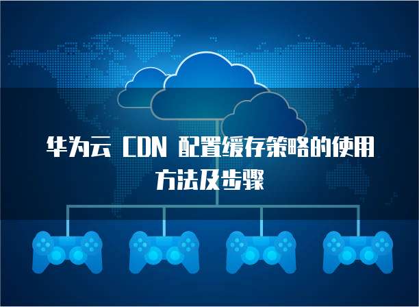 华为云 CDN 配置缓存策略的使用方法及步骤