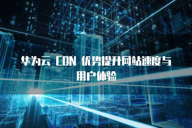 华为云 CDN 优势提升网站速度与用户体验