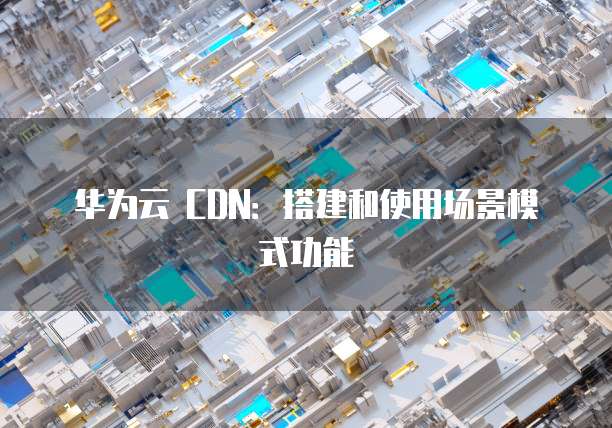 华为云 CDN：搭建和使用场景模式功能