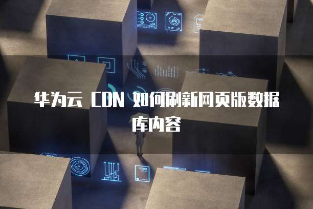 华为云 CDN 如何刷新网页版数据库内容