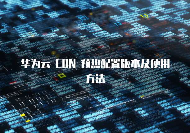 华为云 CDN 预热配置版本及使用方法
