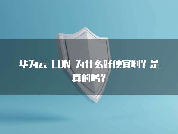 华为云 CDN 为什么好便宜啊?是真的吗?