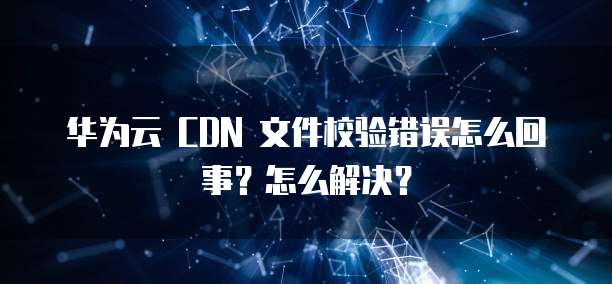 华为云 CDN 文件校验错误怎么回事?怎么解决?