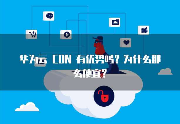 华为云 CDN 有优势吗?为什么那么便宜?