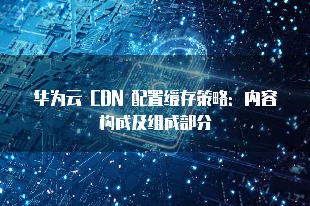 华为云 CDN 配置缓存策略:内容构成及组成部分