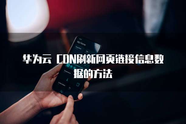 华为云 CDN刷新网页链接信息数据的方法