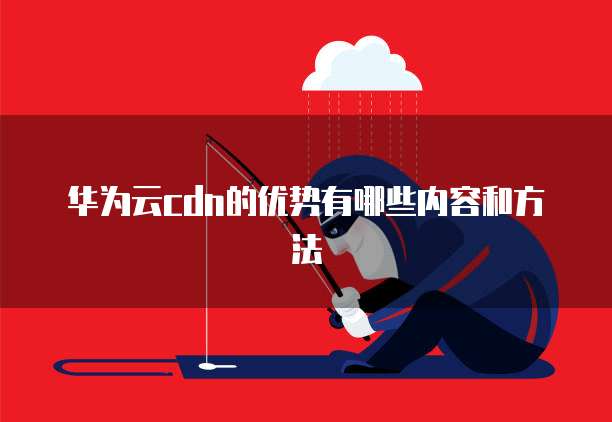 华为云cdn的优势有哪些内容和方法