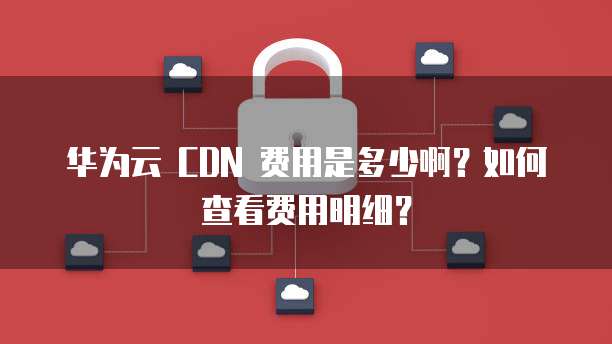 华为云 CDN 费用是多少啊？如何查看费用明细？