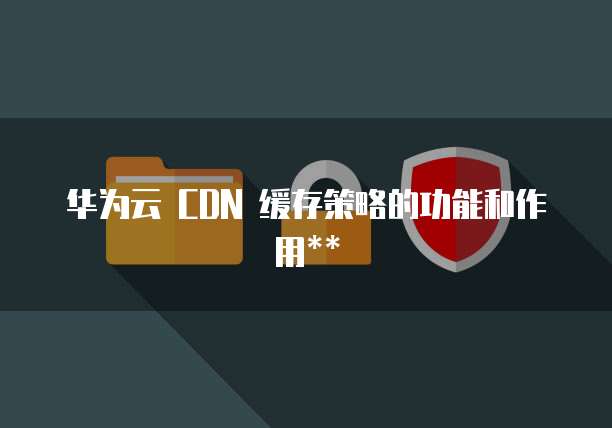 华为云 CDN 缓存策略的功能和作用**