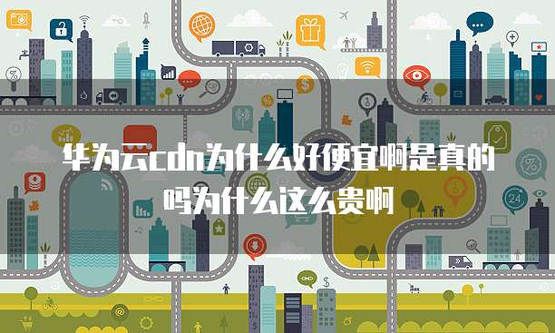 华为云cdn为什么好便宜啊是真的吗为什么这么贵啊