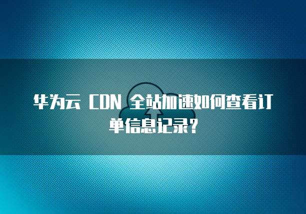 华为云 CDN 全站加速如何查看订单信息记录？