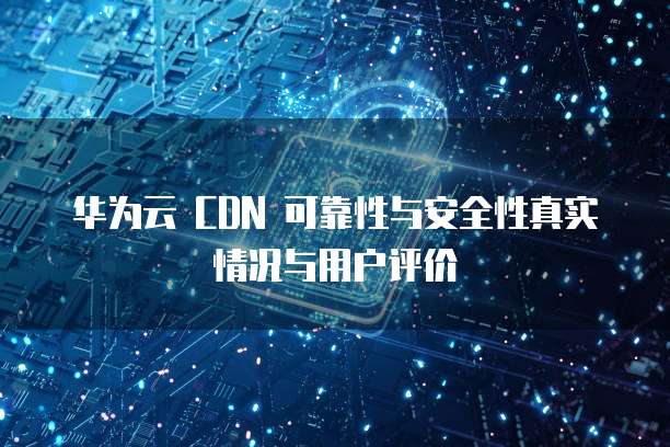 华为云 CDN 可靠性与安全性真实情况与用户评价