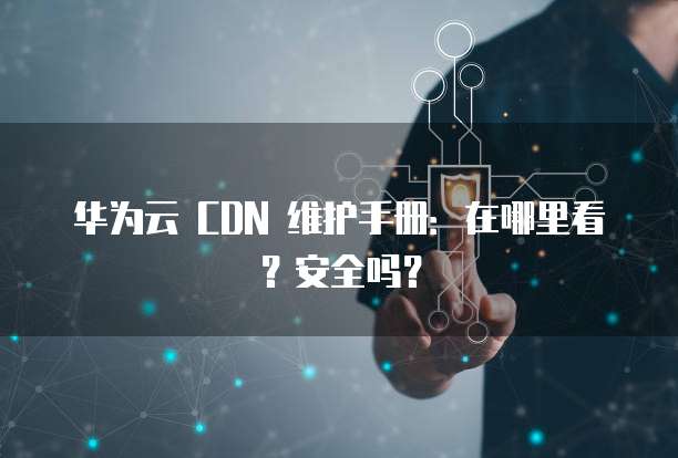 华为云 CDN 维护手册:在哪里看?安全吗?