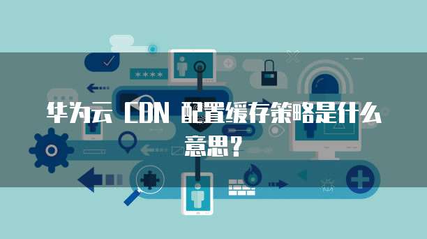 华为云 CDN 配置缓存策略是什么意思？
