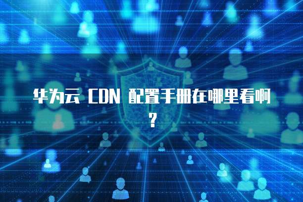 华为云 CDN 配置手册在哪里看啊?