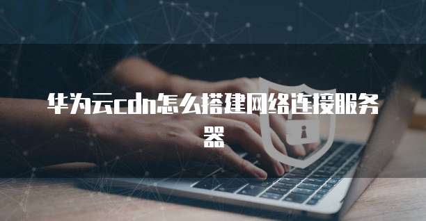 华为云cdn怎么搭建网络连接服务器
