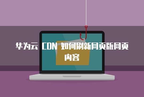 华为云 CDN 如何刷新网页版网页内容