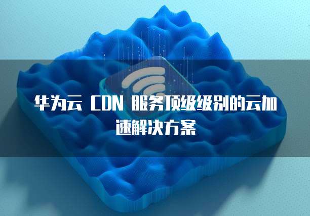 华为云 CDN 服务顶级级别的云加速解决方案