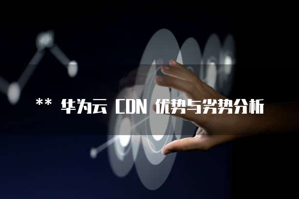 华为云 CDN 优势与劣势分析