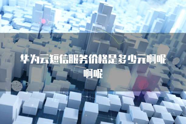 华为云短信服务价格是多少元啊呢啊呢