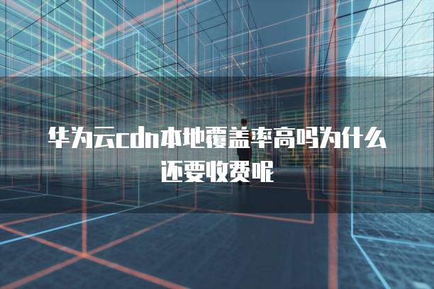 华为云cdn本地覆盖率高吗为什么还要收费呢