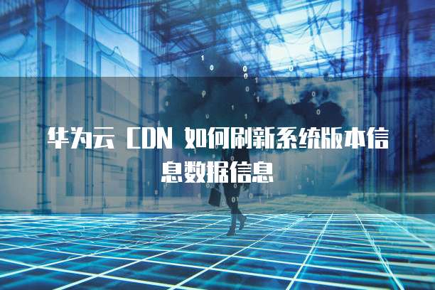 华为云 CDN 如何刷新系统版本信息数据信息