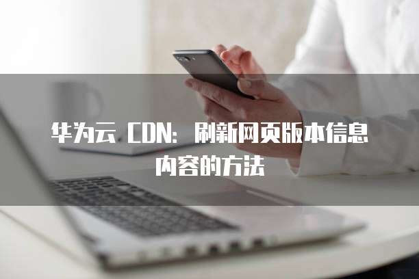华为云 CDN:刷新网页版本信息内容的方法