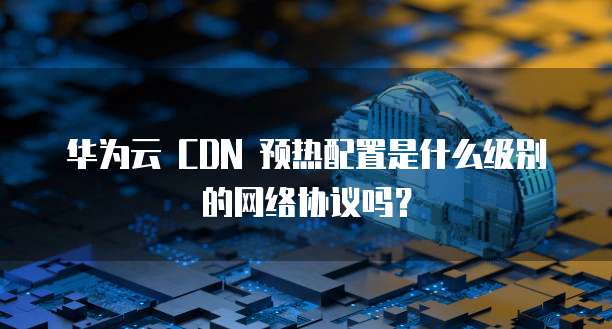 华为云 CDN 预热配置是什么级别的网络协议吗?