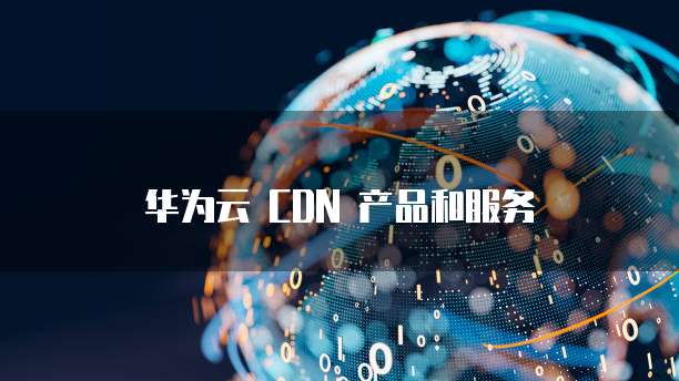 华为云 CDN 产品和服务