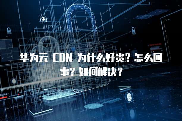 华为云 CDN 为什么好贵?怎么回事?如何解决?