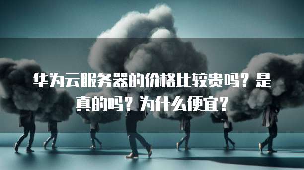 华为云服务器的价格比较贵吗?是真的吗?为什么便宜?