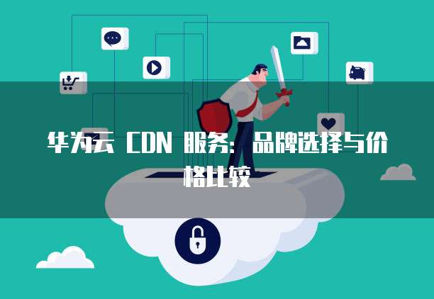 华为云 CDN 服务:品牌选择与价格比较