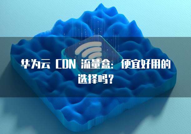 华为云 CDN 流量盒:便宜好用的选择吗?