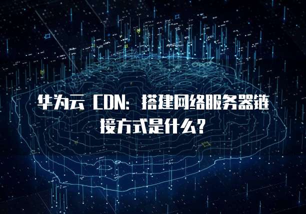 华为云 CDN:搭建网络服务器链接方式是什么?