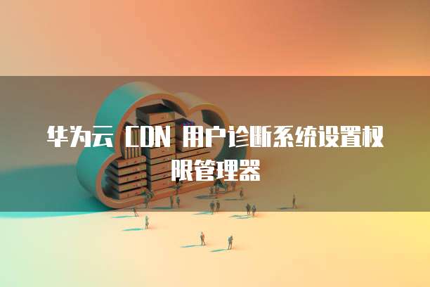 华为云 CDN 用户诊断系统设置权限管理器