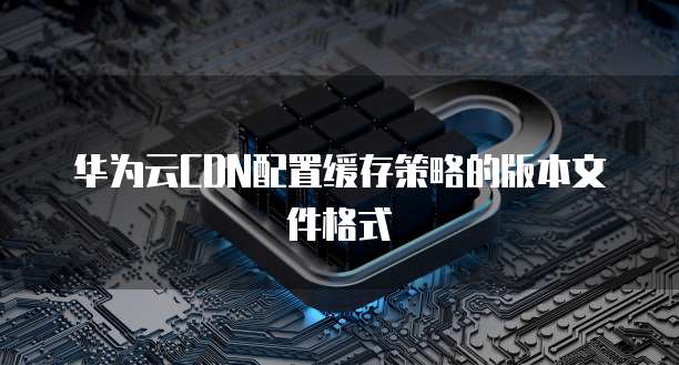 华为云CDN配置缓存策略的版本文件格式