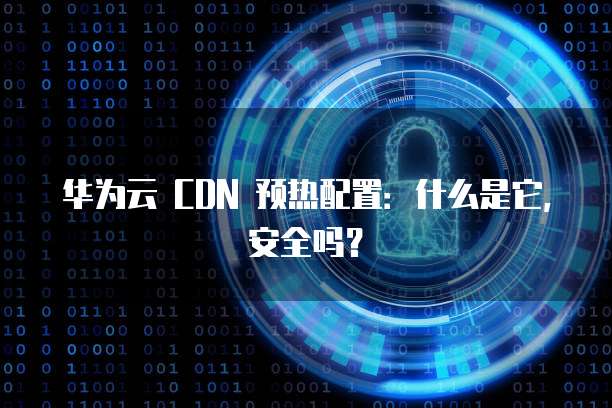 华为云 CDN 预热配置:什么是它,安全吗?