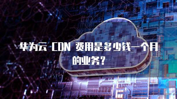华为云 CDN 费用是多少钱一个月的业务?
