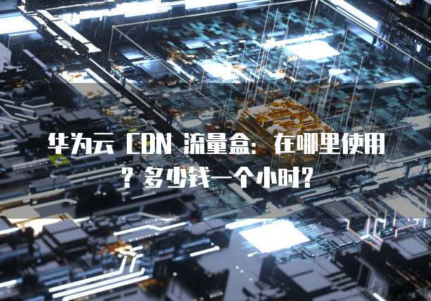 华为云 CDN 流量盒:在哪里使用?多少钱一个小时?