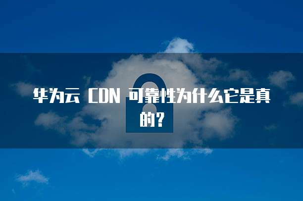华为云 CDN 可靠性为什么它是真的？