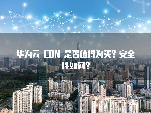 华为云 CDN 是否值得购买?安全性如何?