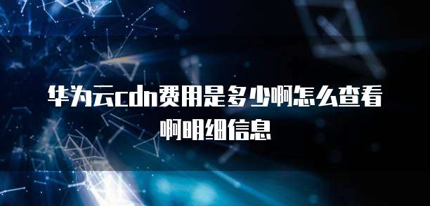 华为云cdn费用是多少啊怎么查看啊明细信息