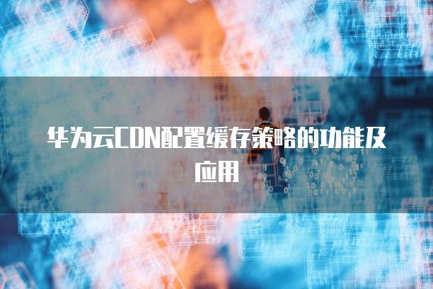 华为云CDN配置缓存策略的功能及应用