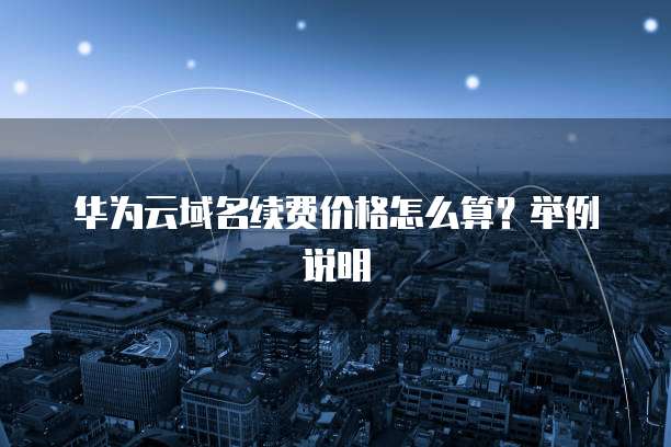 华为云域名续费价格怎么算?举例说明