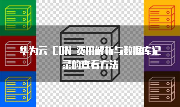 华为云 CDN 费用解析与数据库记录的查看方法
