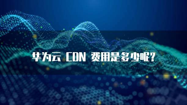 华为云 CDN 费用是多少呢?