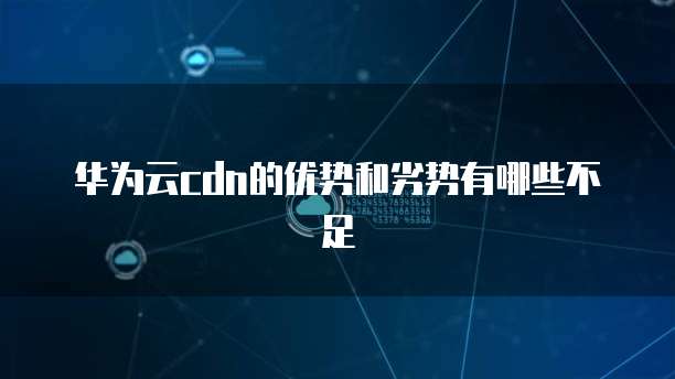 华为云cdn的优势和劣势有哪些不足