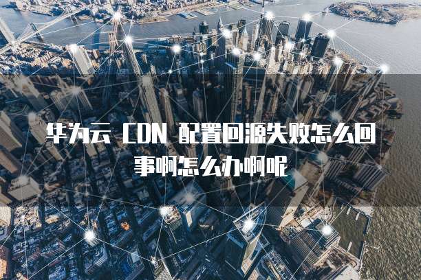 华为云 CDN 配置回源失败怎么回事啊怎么办啊呢